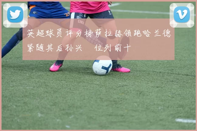 英超球员评分榜萨拉赫领跑哈兰德紧随其后孙兴慜位列前十