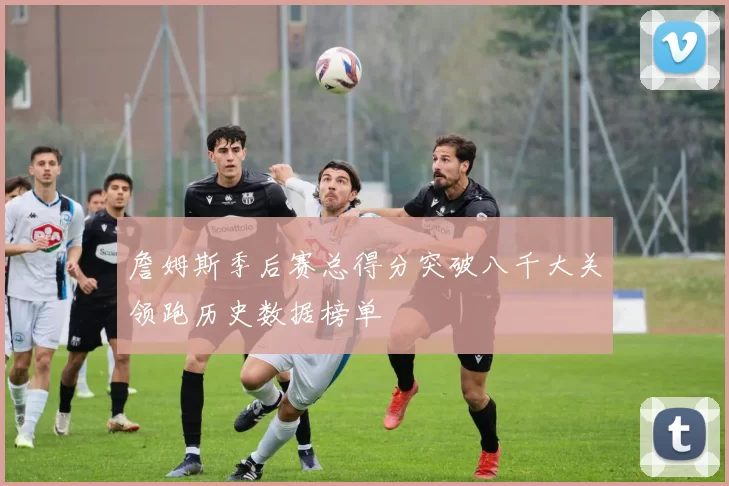 詹姆斯季后赛总得分突破八千大关领跑历史数据榜单