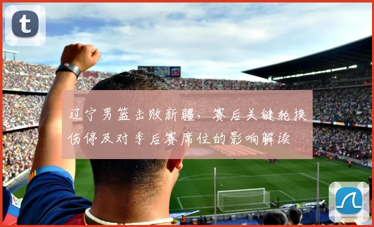 辽宁男篮击败新疆，赛后关键轮换伤停及对季后赛席位的影响解读