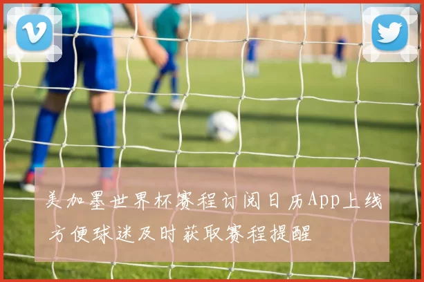 美加墨世界杯赛程订阅日历App上线 方便球迷及时获取赛程提醒