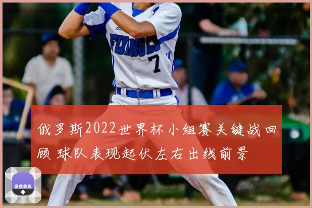 俄罗斯2022世界杯小组赛关键战回顾 球队表现起伏左右出线前景