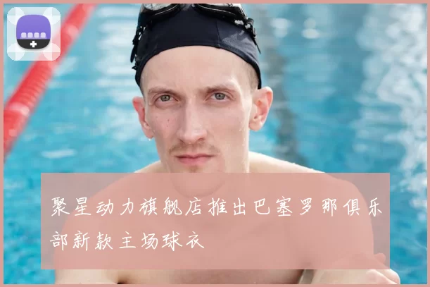 聚星动力旗舰店推出巴塞罗那俱乐部新款主场球衣