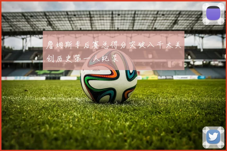 詹姆斯季后赛总得分突破八千大关创历史第一人纪录