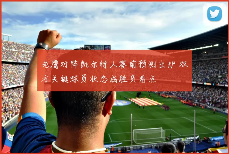 老鹰对阵凯尔特人赛前预测出炉 双方关键球员状态成胜负看点