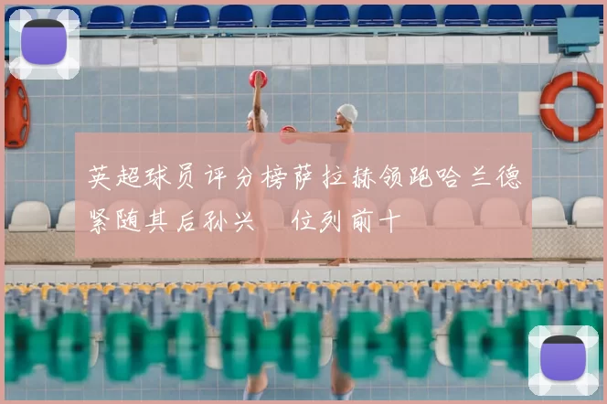 英超球员评分榜萨拉赫领跑哈兰德紧随其后孙兴慜位列前十