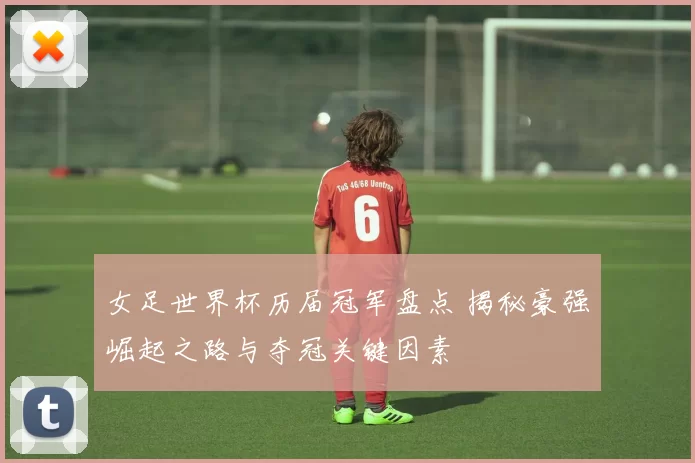 女足世界杯历届冠军盘点 揭秘豪强崛起之路与夺冠关键因素