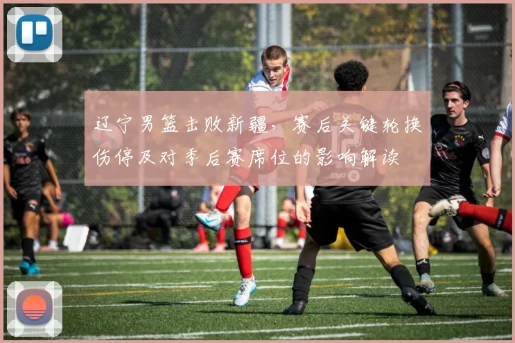 辽宁男篮击败新疆，赛后关键轮换伤停及对季后赛席位的影响解读