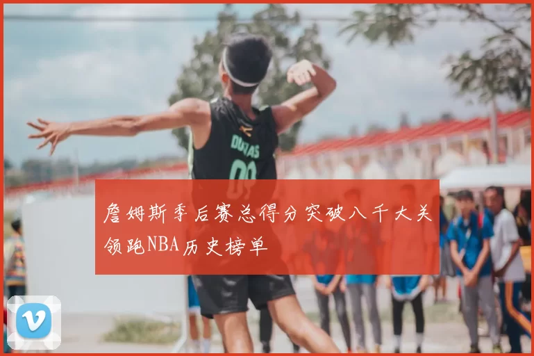 詹姆斯季后赛总得分突破八千大关领跑NBA历史榜单