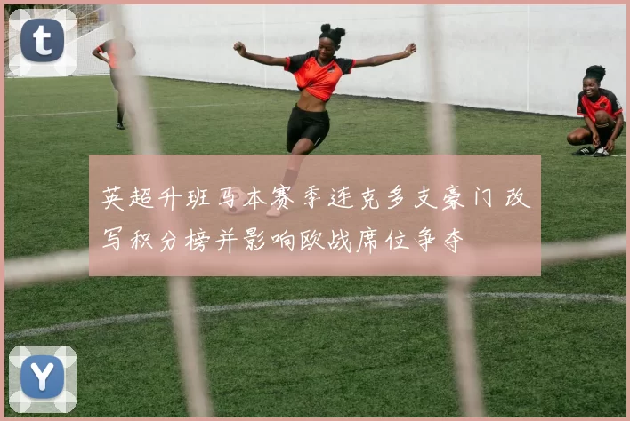 英超升班马本赛季连克多支豪门 改写积分榜并影响欧战席位争夺