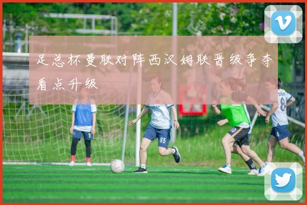 足总杯曼联对阵西汉姆联晋级争夺看点升级