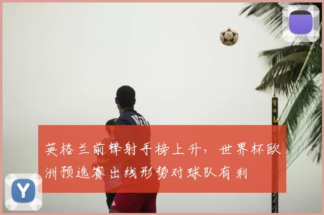 英格兰前锋射手榜上升，世界杯欧洲预选赛出线形势对球队有利