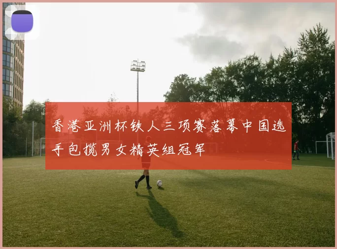 香港亚洲杯铁人三项赛落幕中国选手包揽男女精英组冠军