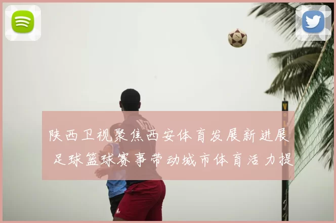 陕西卫视聚焦西安体育发展新进展 足球篮球赛事带动城市体育活力提升