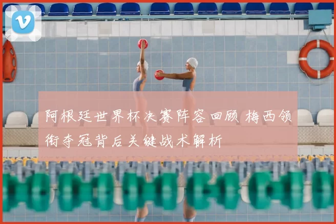 阿根廷世界杯决赛阵容回顾 梅西领衔夺冠背后关键战术解析