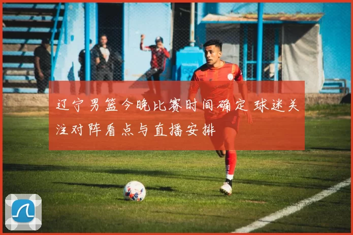 辽宁男篮今晚比赛时间确定 球迷关注对阵看点与直播安排