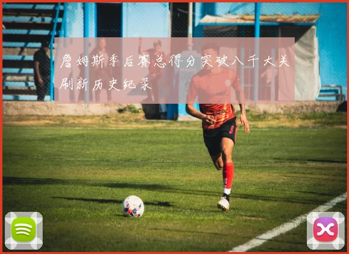 詹姆斯季后赛总得分突破八千大关刷新历史纪录