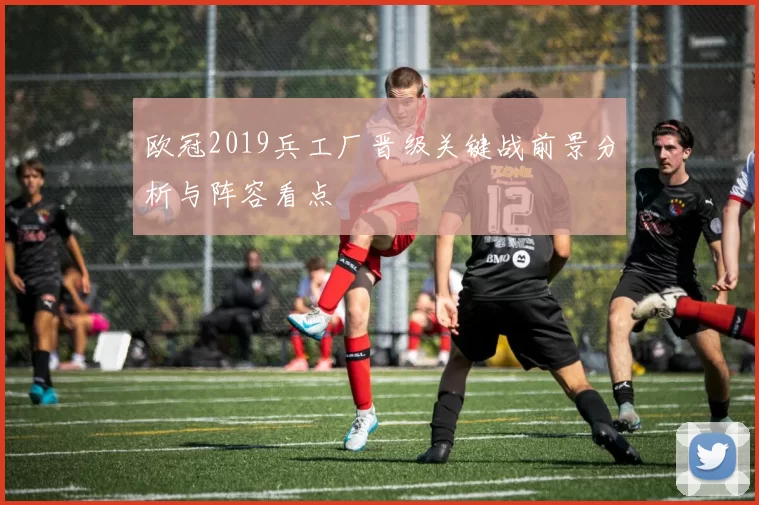 欧冠2019兵工厂晋级关键战前景分析与阵容看点