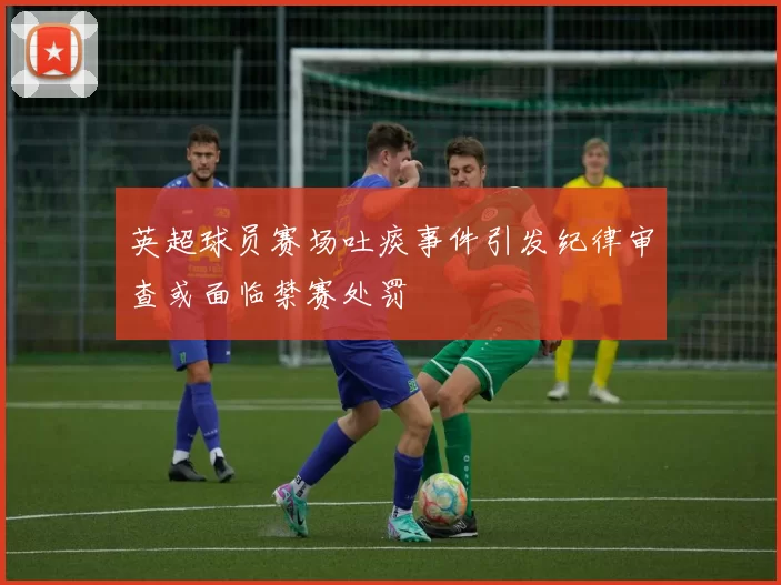 英超球员赛场吐痰事件引发纪律审查或面临禁赛处罚