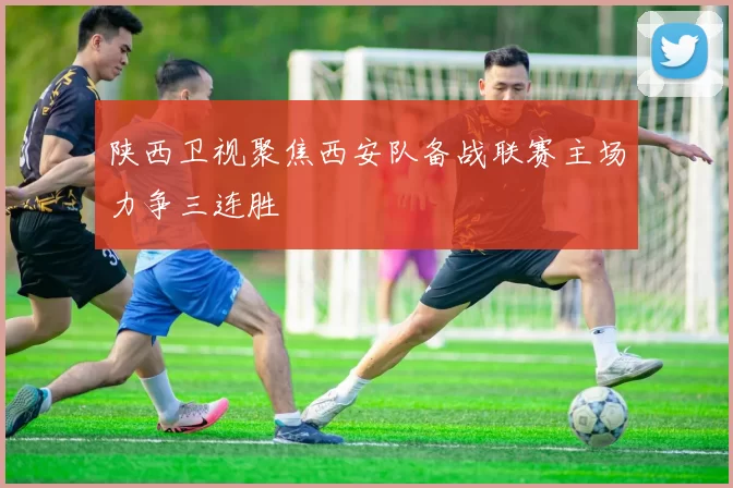 陕西卫视聚焦西安队备战联赛主场力争三连胜