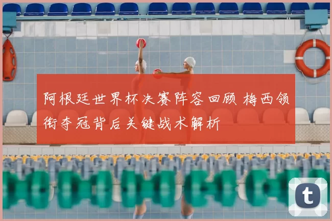 阿根廷世界杯决赛阵容回顾 梅西领衔夺冠背后关键战术解析