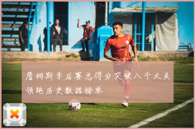 詹姆斯季后赛总得分突破八千大关领跑历史数据榜单