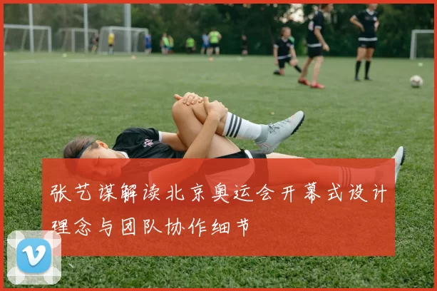 张艺谋解读北京奥运会开幕式设计理念与团队协作细节