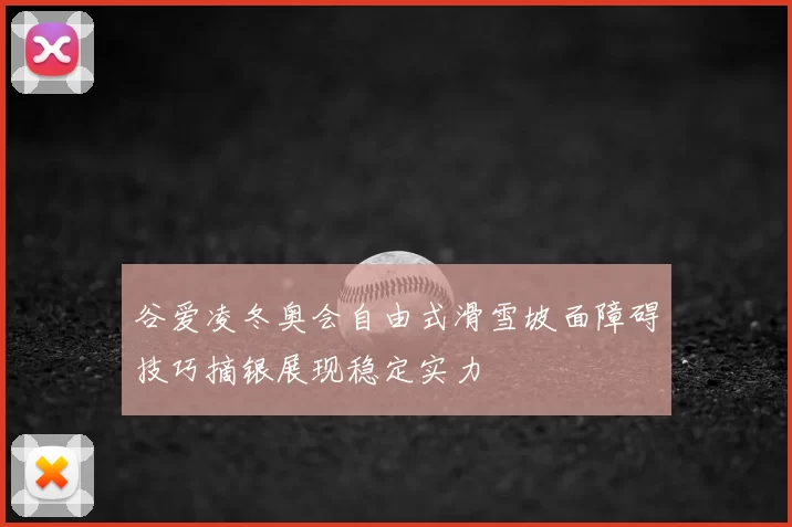 谷爱凌冬奥会自由式滑雪坡面障碍技巧摘银展现稳定实力