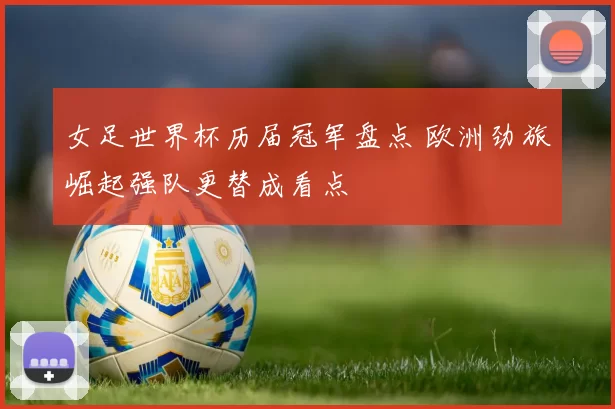 女足世界杯历届冠军盘点 欧洲劲旅崛起强队更替成看点