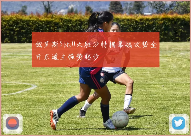 俄罗斯5比0大胜沙特揭幕战攻势全开东道主强势起步