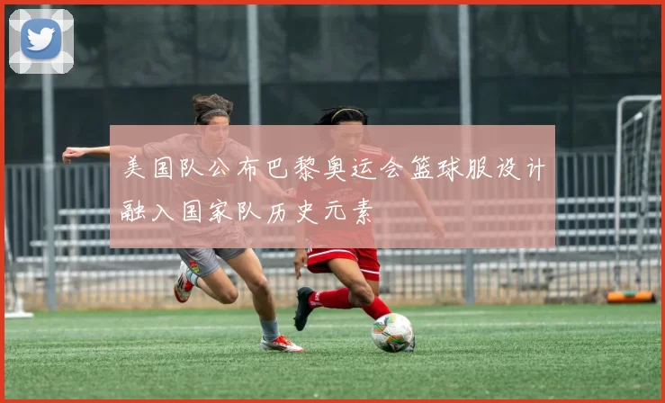 美国队公布巴黎奥运会篮球服设计融入国家队历史元素