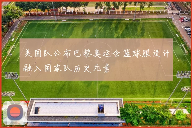 美国队公布巴黎奥运会篮球服设计融入国家队历史元素