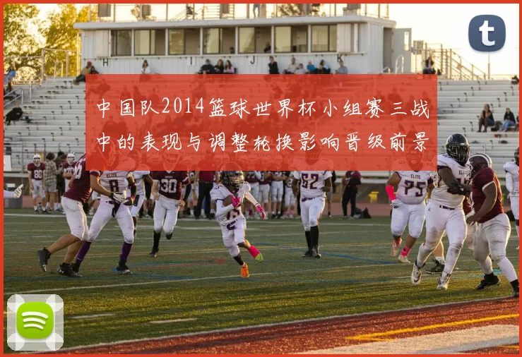 中国队2014篮球世界杯小组赛三战中的表现与调整轮换影响晋级前景