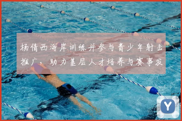 杨倩西海岸训练并参与青少年射击推广，助力基层人才培养与赛事发展