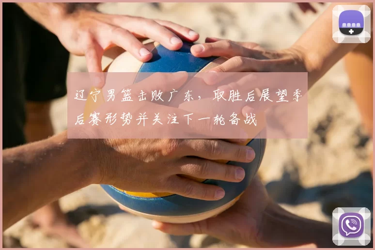 辽宁男篮击败广东，取胜后展望季后赛形势并关注下一轮备战