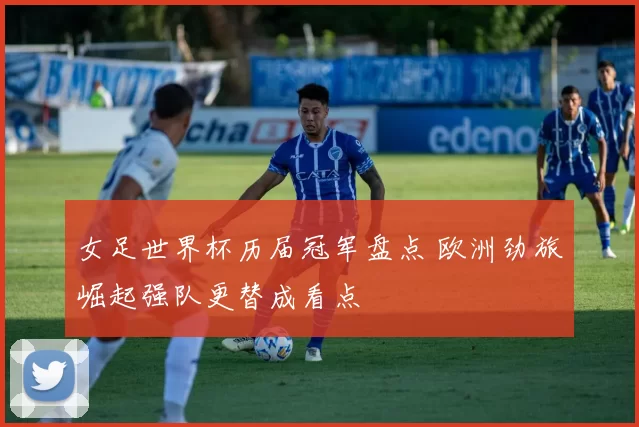 女足世界杯历届冠军盘点 欧洲劲旅崛起强队更替成看点